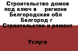 Строительство домов под ключ в 31 регионе - Белгородская обл., Белгород г. Строительство и ремонт » Услуги   . Белгородская обл.,Белгород г.